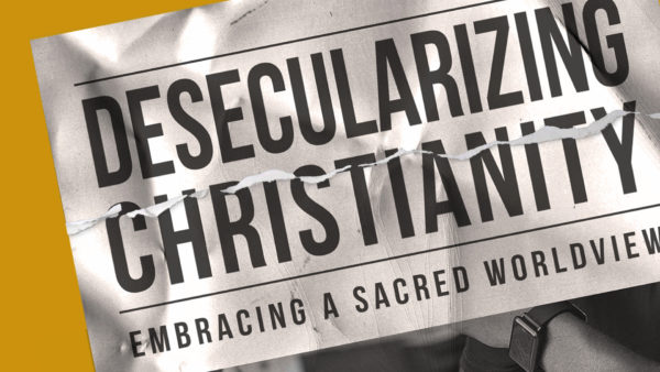 Desecularizing Christianity: Embracing a Sacred Worldview